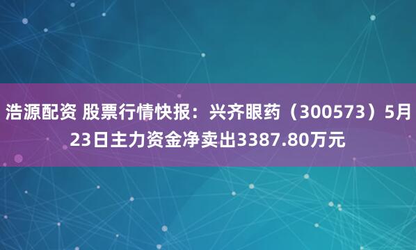 浩源配资 股票行情快报：兴齐眼药（300573）5月23日主力资金净卖出3387.80万元