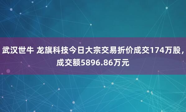 武汉世牛 龙旗科技今日大宗交易折价成交174万股，成交额5896.86万元