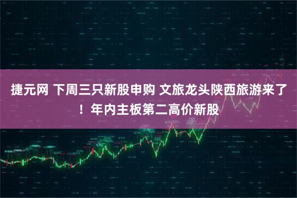 捷元网 下周三只新股申购 文旅龙头陕西旅游来了！年内主板第二高价新股