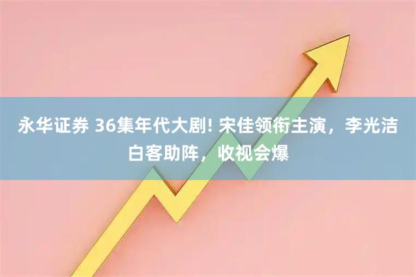 永华证券 36集年代大剧! 宋佳领衔主演，李光洁白客助阵，收视会爆