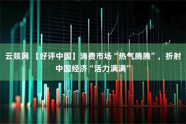 云燚网 【好评中国】消费市场“热气腾腾”，折射中国经济“活力满满”