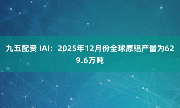 九五配资 IAI：2025年12月份全球原铝产量为629.6万吨