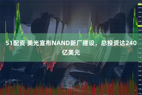 51配资 美光宣布NAND新厂建设，总投资达240亿美元