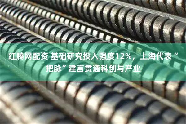 红腾网配资 基础研究投入强度12%，上海代表“把脉”建言贯通科创与产业
