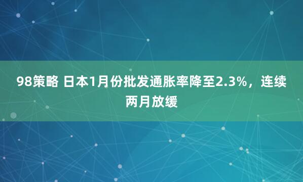 98策略 日本1月份批发通胀率降至2.3%，连续两月放缓