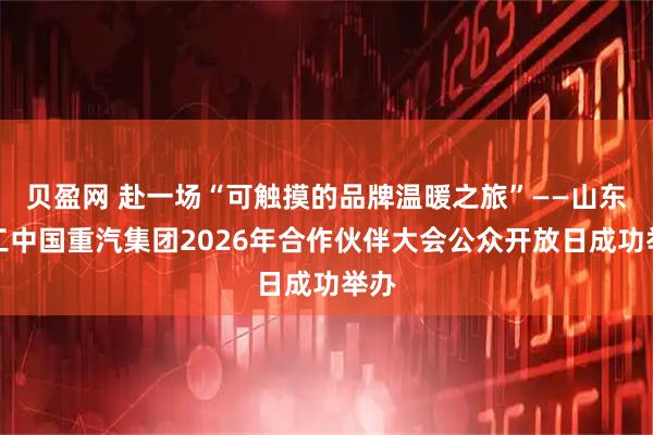 贝盈网 赴一场“可触摸的品牌温暖之旅”——山东重工中国重汽集团2026年合作伙伴大会公众开放日成功举办