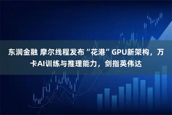 东润金融 摩尔线程发布“花港”GPU新架构，万卡AI训练与推理能力，剑指英伟达