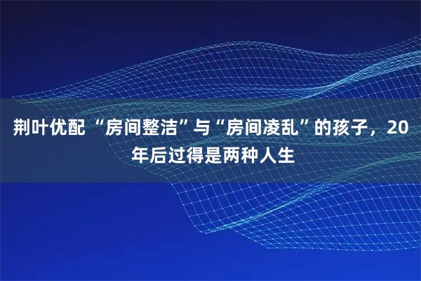荆叶优配 “房间整洁”与“房间凌乱”的孩子，20 年后过得是两种人生