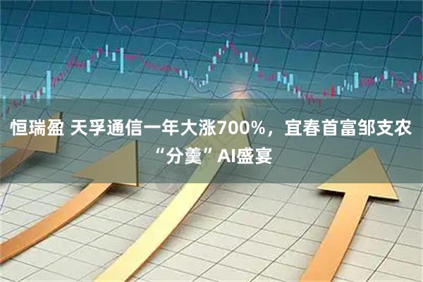 恒瑞盈 天孚通信一年大涨700%，宜春首富邹支农“分羹”AI盛宴