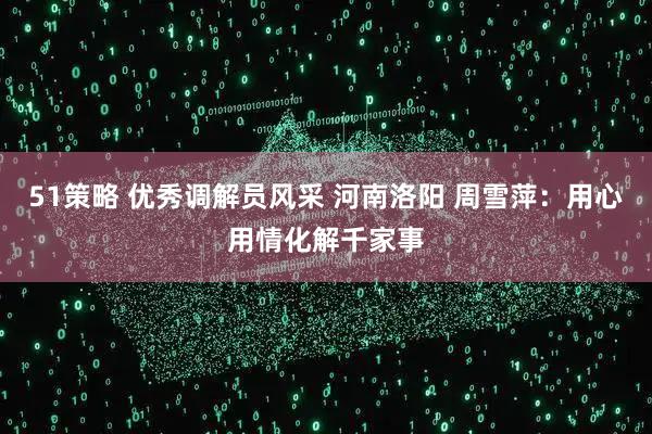 51策略 优秀调解员风采 河南洛阳 周雪萍：用心用情化解千家事