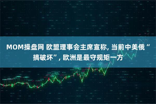 MOM操盘网 欧盟理事会主席宣称, 当前中美俄“搞破坏”, 欧洲是最守规矩一方