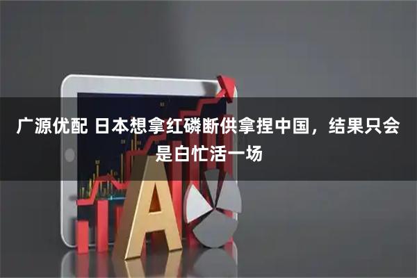 广源优配 日本想拿红磷断供拿捏中国，结果只会是白忙活一场