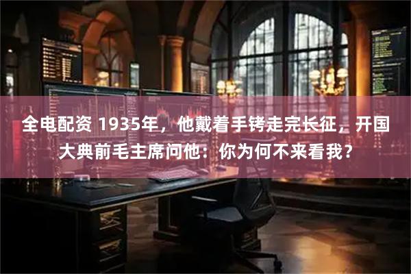 全电配资 1935年，他戴着手铐走完长征，开国大典前毛主席问他：你为何不来看我？